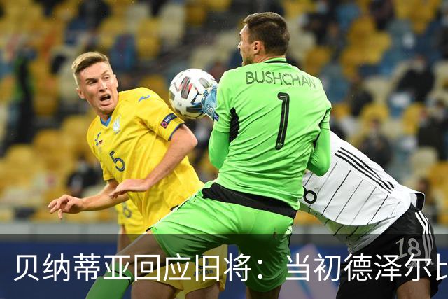 贝纳蒂亚回应旧将：当初德泽尔比施压要求续约你，但之后你松懈了