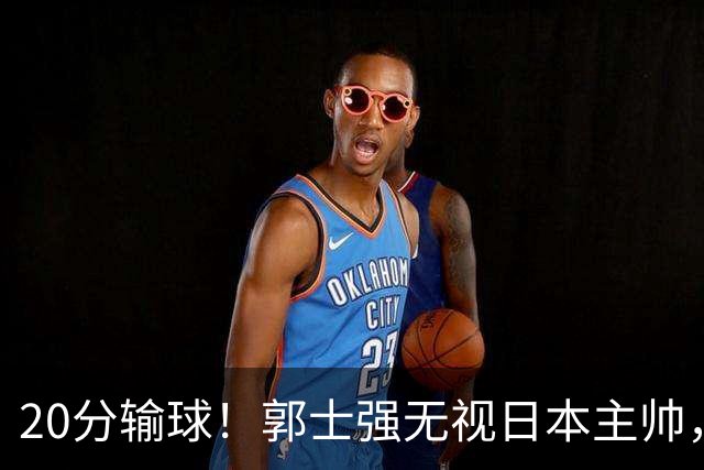 20分输球！郭士强无视日本主帅，央视提前切换画面，请注意胡明轩！